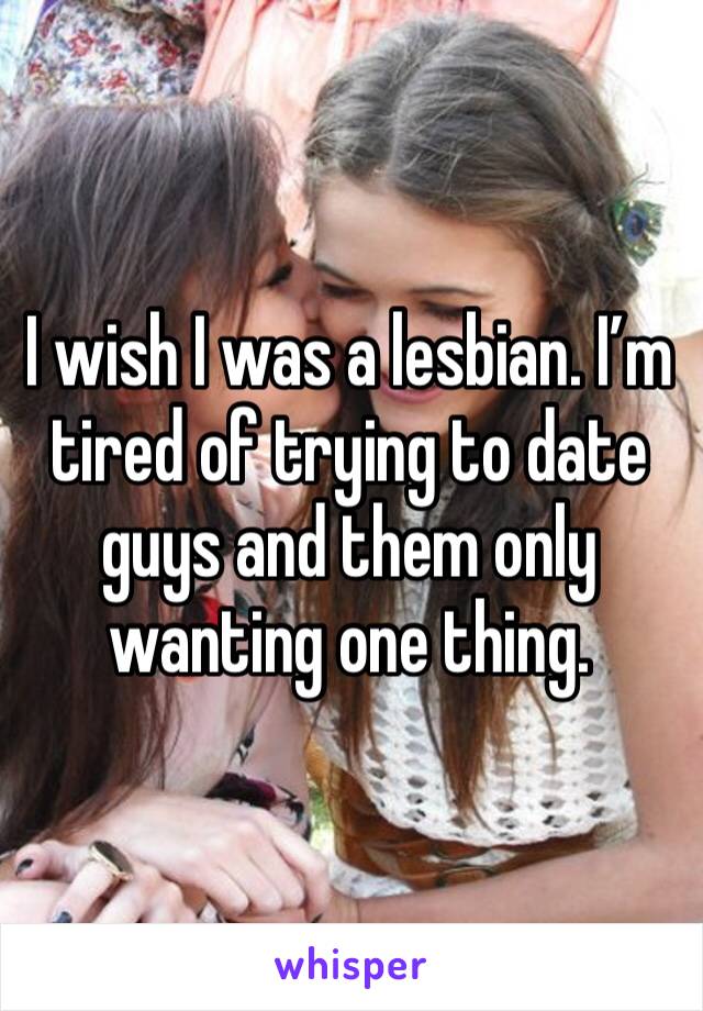 I wish I was a lesbian. I’m tired of trying to date guys and them only wanting one thing. 