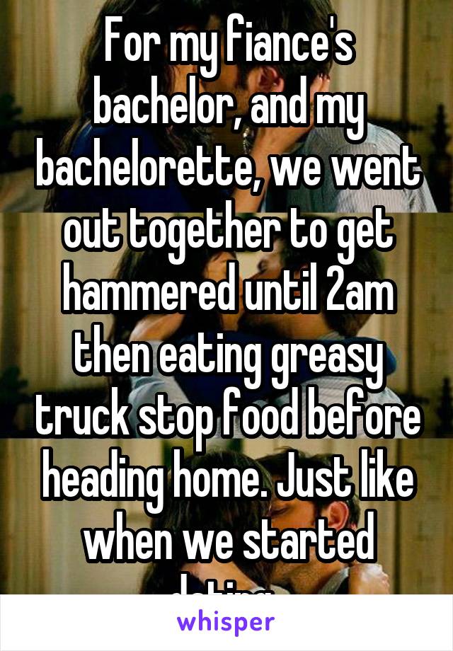For my fiance's bachelor, and my bachelorette, we went out together to get hammered until 2am then eating greasy truck stop food before heading home. Just like when we started dating. 