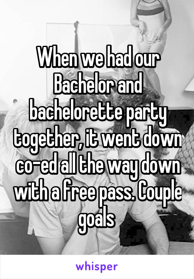 When we had our Bachelor and bachelorette party together, it went down co-ed all the way down with a free pass. Couple goals 