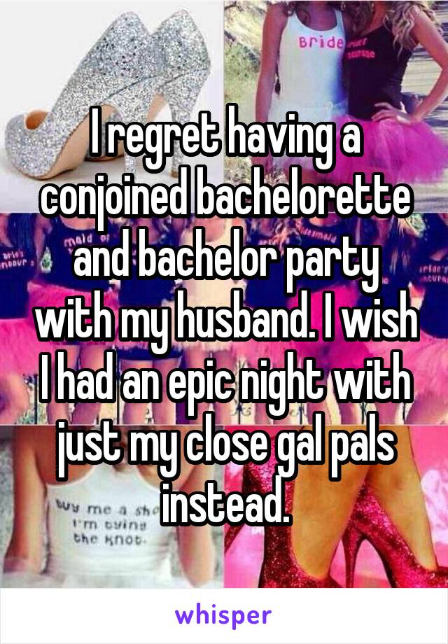 I regret having a conjoined bachelorette and bachelor party with my husband. I wish I had an epic night with just my close gal pals instead.