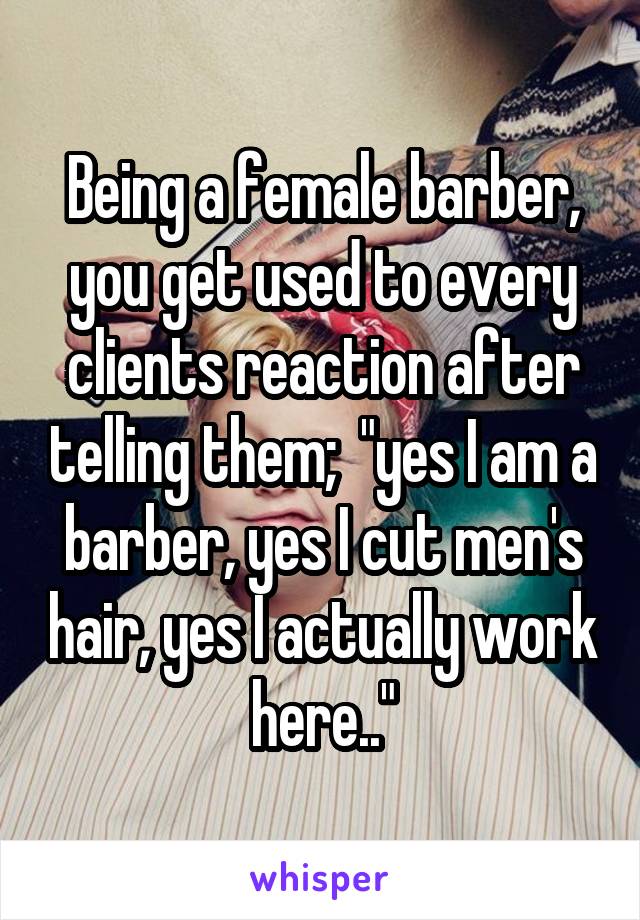 Being a female barber, you get used to every clients reaction after telling them;  "yes I am a barber, yes I cut men's hair, yes I actually work here.."