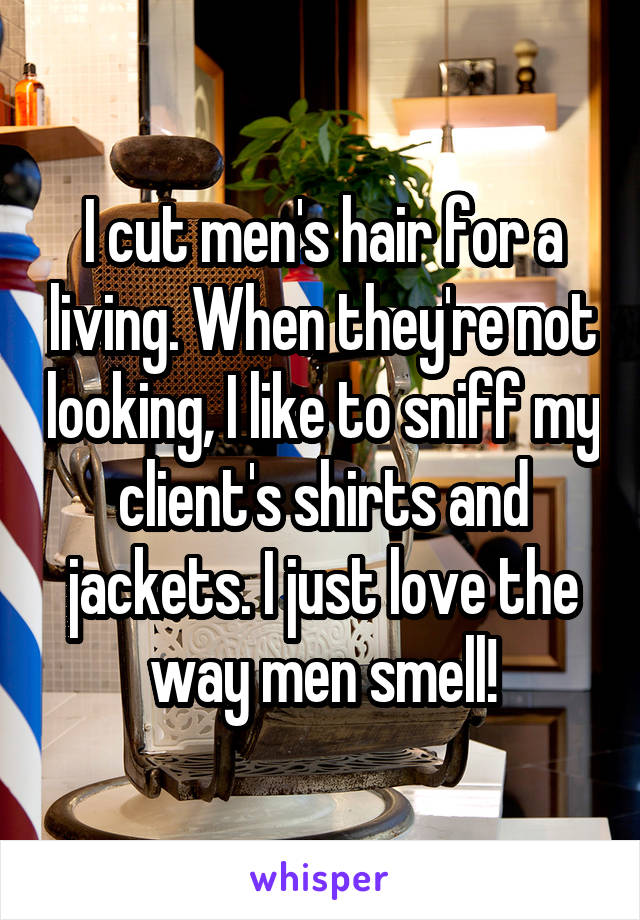 I cut men's hair for a living. When they're not looking, I like to sniff my client's shirts and jackets. I just love the way men smell!