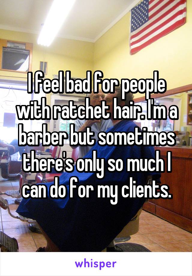 I feel bad for people with ratchet hair. I'm a barber but sometimes there's only so much I can do for my clients.