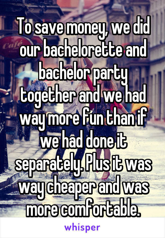 To save money, we did our bachelorette and bachelor party together and we had way more fun than if we had done it separately. Plus it was way cheaper and was more comfortable.