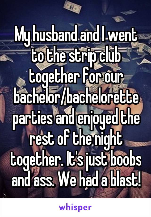 My husband and I went to the strip club together for our bachelor/bachelorette parties and enjoyed the rest of the night together. It's just boobs and ass. We had a blast!