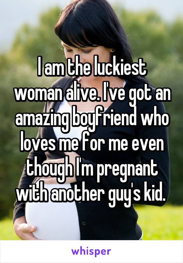 I am the luckiest woman alive. I've got an amazing boyfriend who loves me for me even though I'm pregnant with another guy's kid. 