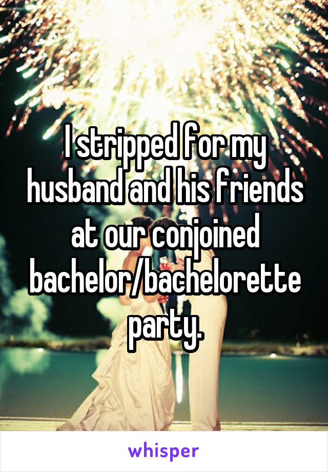 I stripped for my husband and his friends at our conjoined bachelor/bachelorette party.