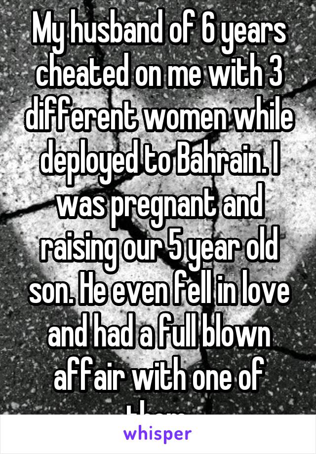 My husband of 6 years cheated on me with 3 different women while deployed to Bahrain. I was pregnant and raising our 5 year old son. He even fell in love and had a full blown affair with one of them.