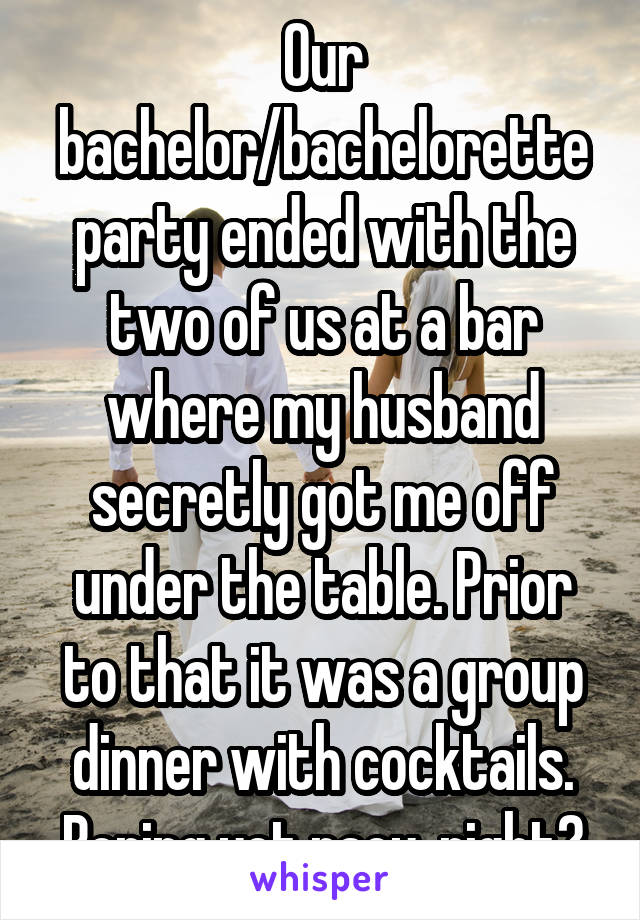 Our bachelor/bachelorette party ended with the two of us at a bar where my husband secretly got me off under the table. Prior to that it was a group dinner with cocktails. Boring yet racy, right?