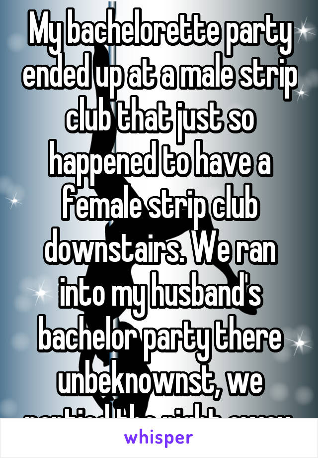 My bachelorette party ended up at a male strip club that just so happened to have a female strip club downstairs. We ran into my husband's bachelor party there unbeknownst, we partied the night away.