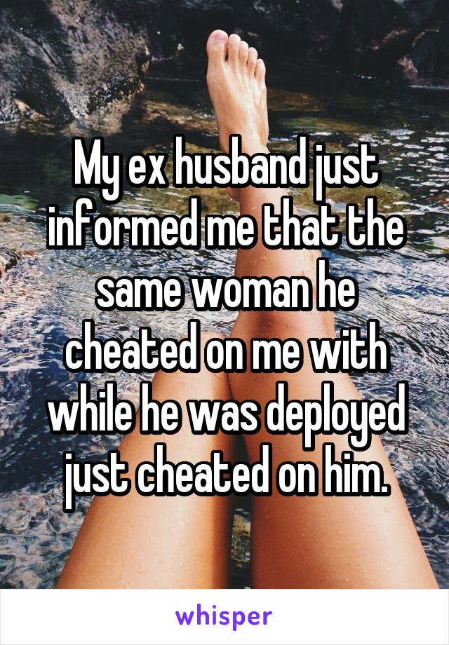 My ex husband just informed me that the same woman he cheated on me with while he was deployed just cheated on him.