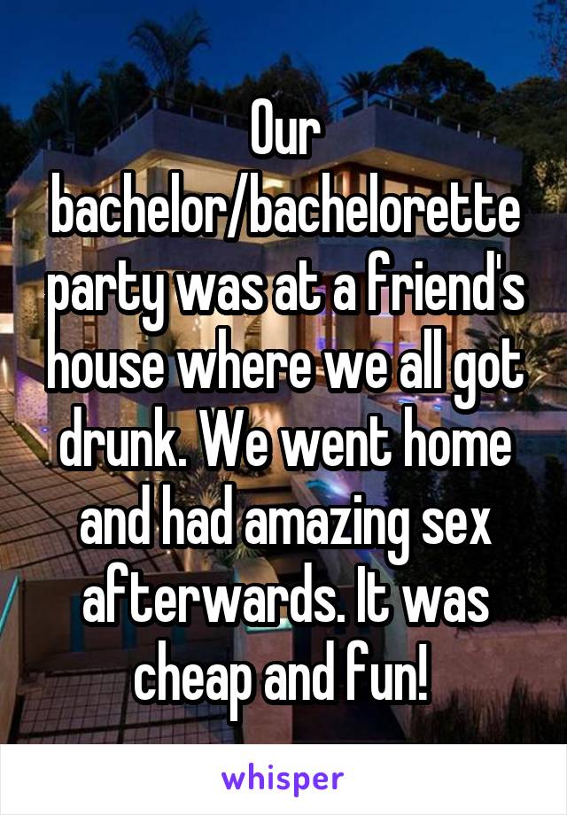 Our bachelor/bachelorette party was at a friend's house where we all got drunk. We went home and had amazing sex afterwards. It was cheap and fun! 