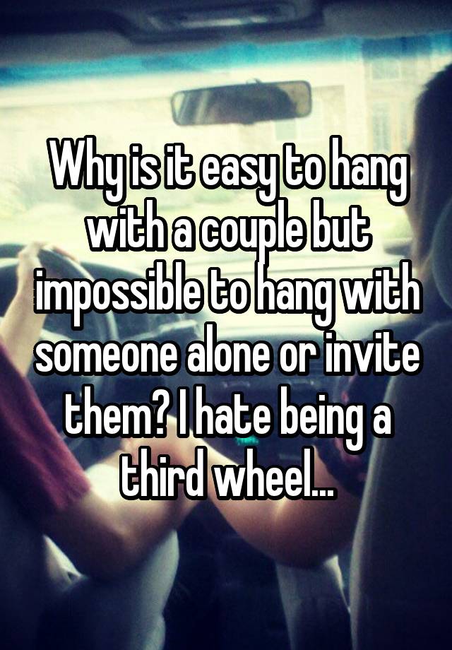 Why is it easy to hang with a couple but impossible to hang with someone alone or invite them? I hate being a third wheel...