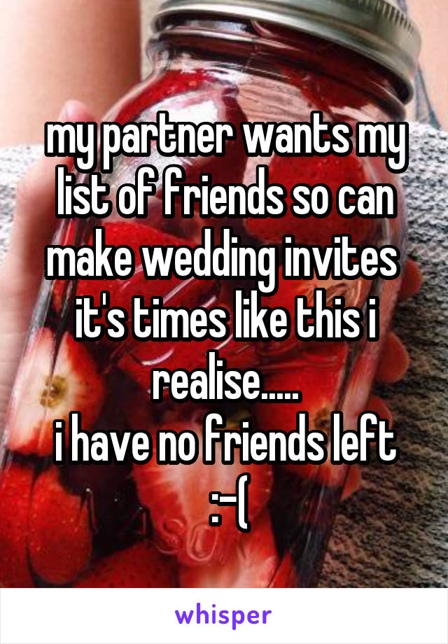 my partner wants my list of friends so can make wedding invites 
it's times like this i realise.....
i have no friends left
 :-(