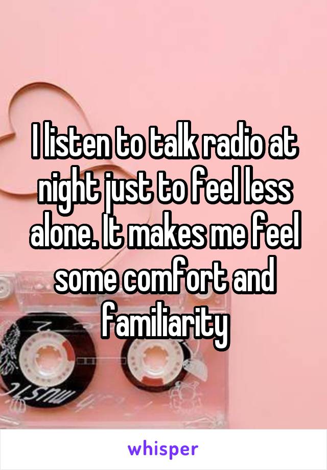 I listen to talk radio at night just to feel less alone. It makes me feel some comfort and familiarity