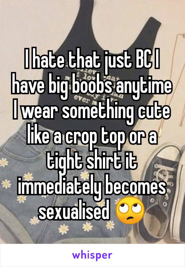 I hate that just BC I have big boobs anytime I wear something cute like a crop top or a tight shirt it immediately becomes sexualised 🙄