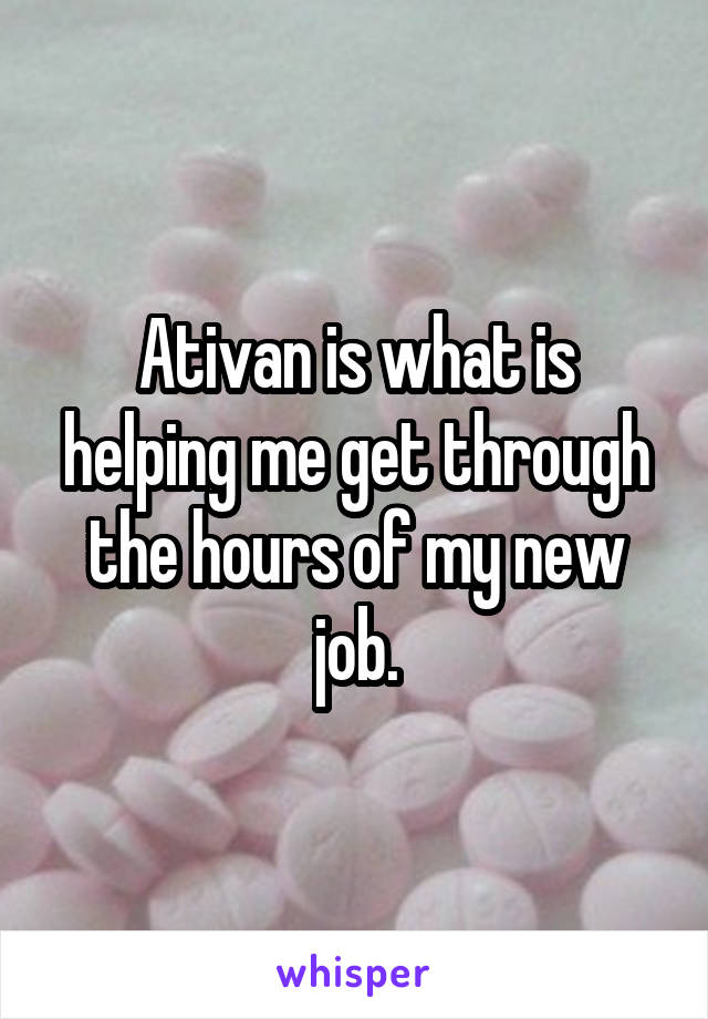 Ativan is what is helping me get through the hours of my new job.