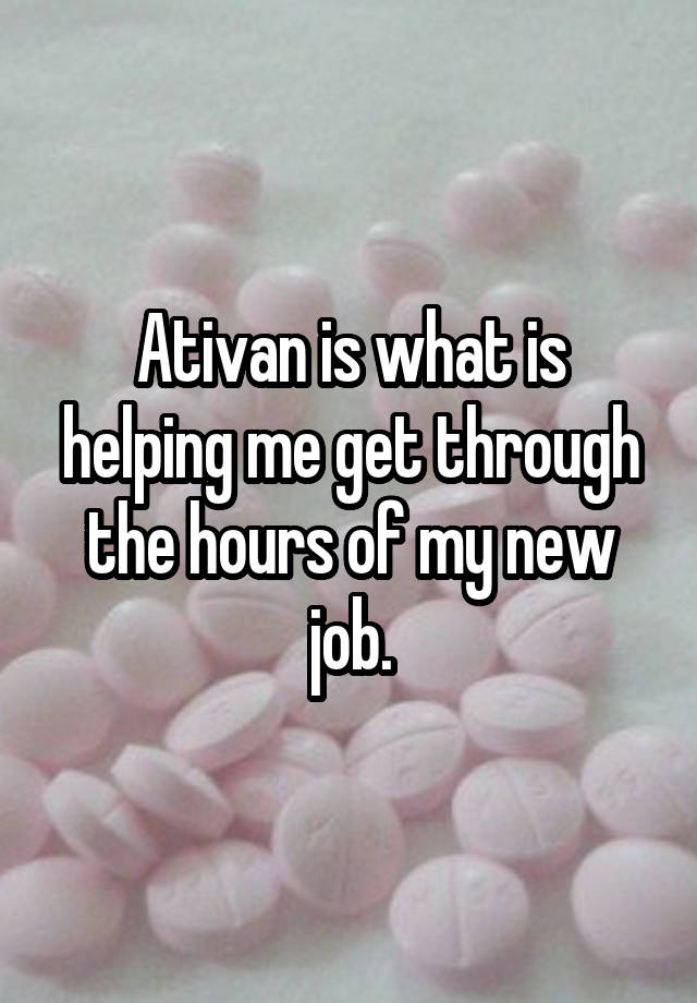 Ativan is what is helping me get through the hours of my new job.