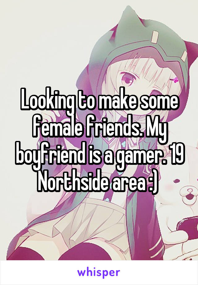 Looking to make some female friends. My boyfriend is a gamer. 19 Northside area :) 