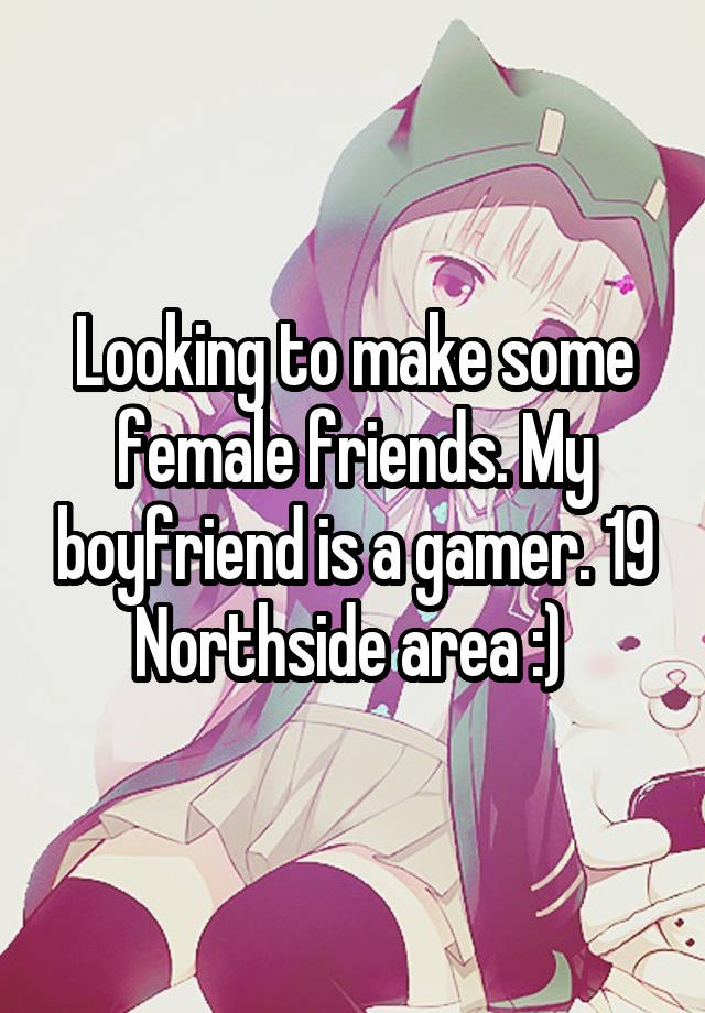 Looking to make some female friends. My boyfriend is a gamer. 19 Northside area :) 