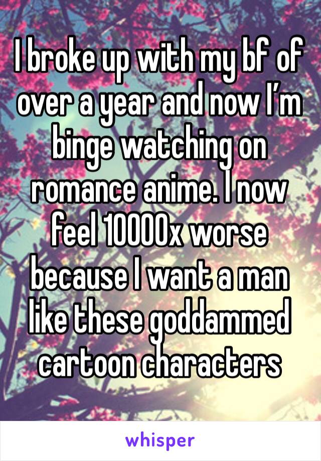 I broke up with my bf of over a year and now I’m binge watching on romance anime. I now feel 10000x worse because I want a man like these goddammed cartoon characters