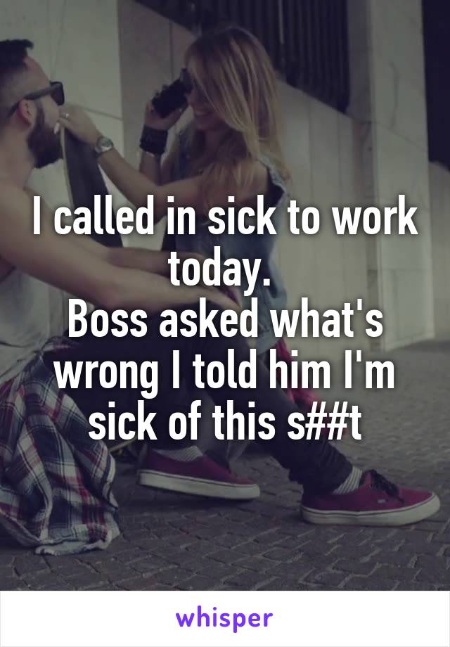 I called in sick to work today. 
Boss asked what's wrong I told him I'm sick of this s##t