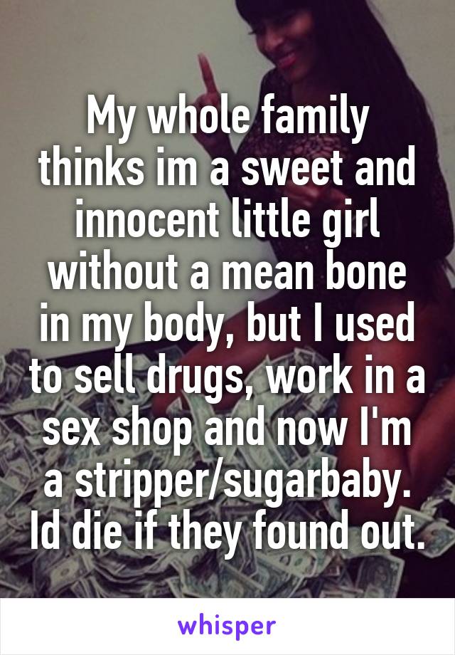 My whole family thinks im a sweet and innocent little girl without a mean bone in my body, but I used to sell drugs, work in a sex shop and now I'm a stripper/sugarbaby. Id die if they found out.