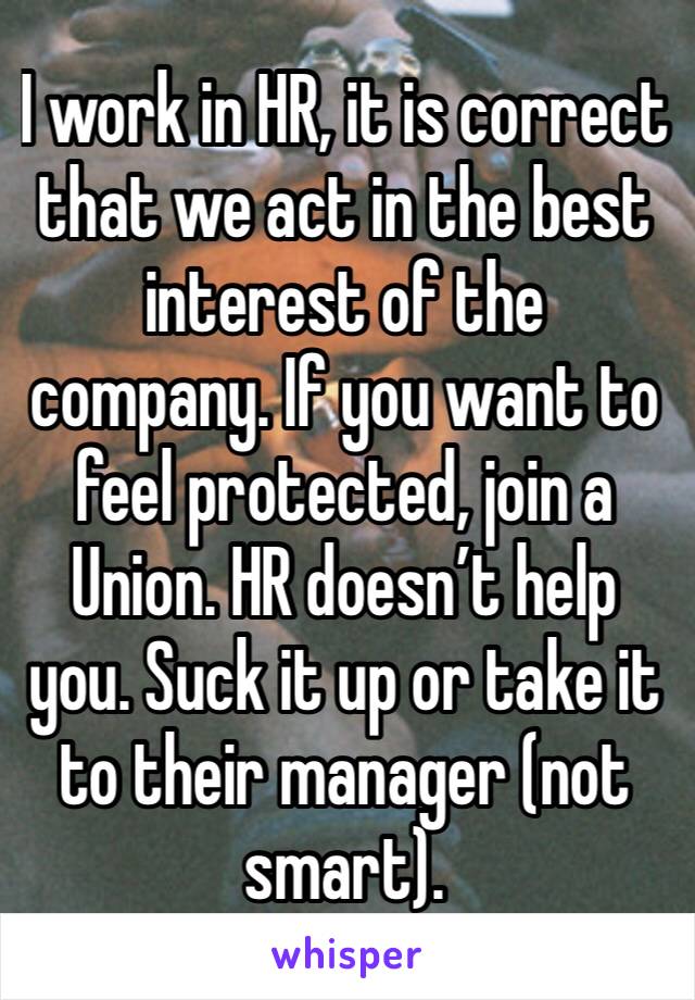 I work in HR, it is correct that we act in the best interest of the company. If you want to feel protected, join a Union. HR doesn’t help you. Suck it up or take it to their manager (not smart). 