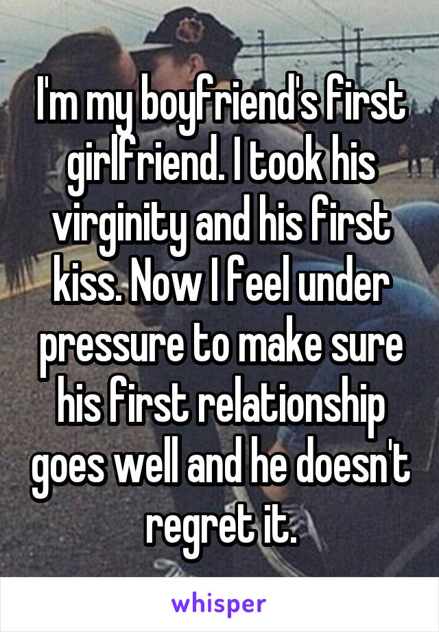 I'm my boyfriend's first girlfriend. I took his virginity and his first kiss. Now I feel under pressure to make sure his first relationship goes well and he doesn't regret it.