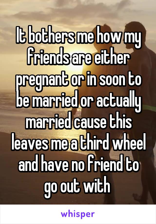 It bothers me how my friends are either pregnant or in soon to be married or actually married cause this leaves me a third wheel and have no friend to go out with 