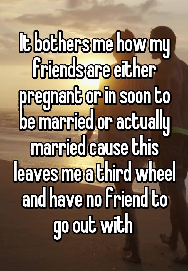 It bothers me how my friends are either pregnant or in soon to be married or actually married cause this leaves me a third wheel and have no friend to go out with 