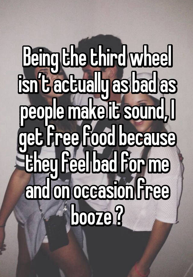 Being the third wheel isn’t actually as bad as people make it sound, I get free food because they feel bad for me and on occasion free booze 😂