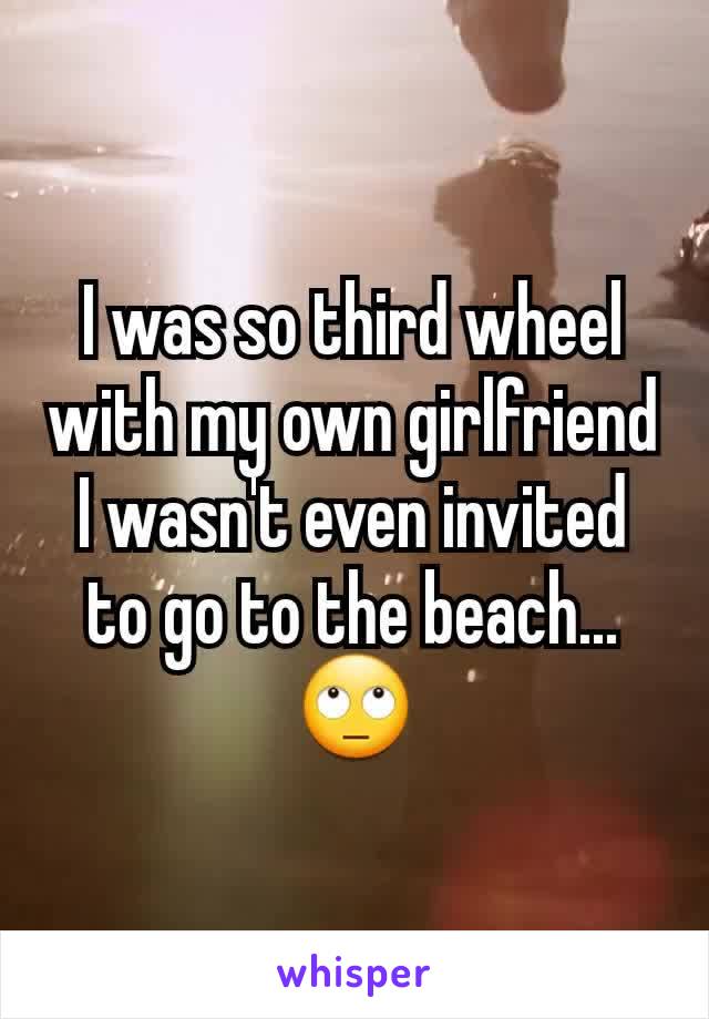 I was so third wheel with my own girlfriend I wasn't even invited to go to the beach...🙄