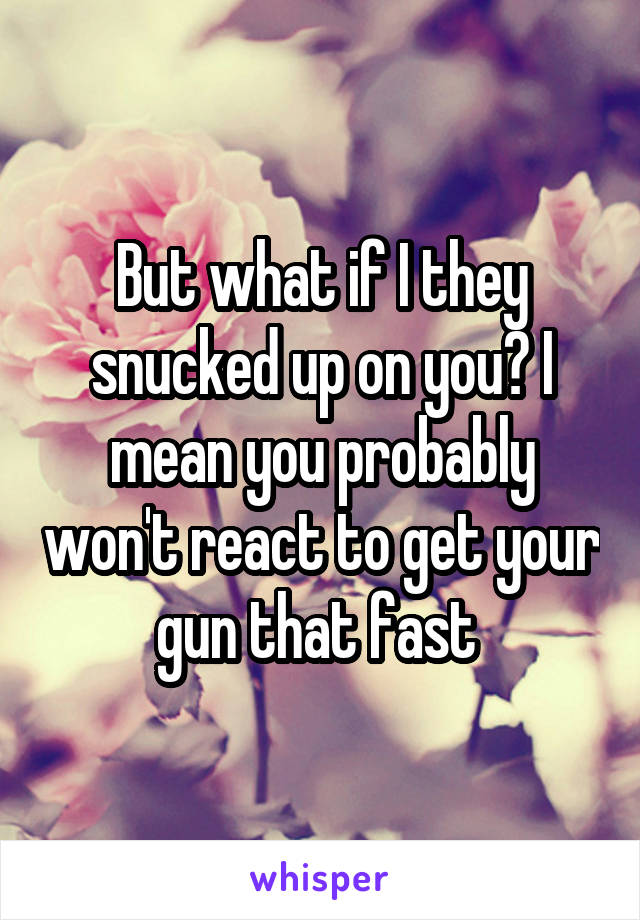 But what if I they snucked up on you? I mean you probably won't react to get your gun that fast 