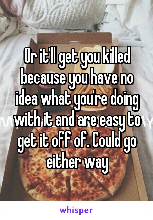 Or it'll get you killed because you have no idea what you're doing with it and are easy to get it off of. Could go either way