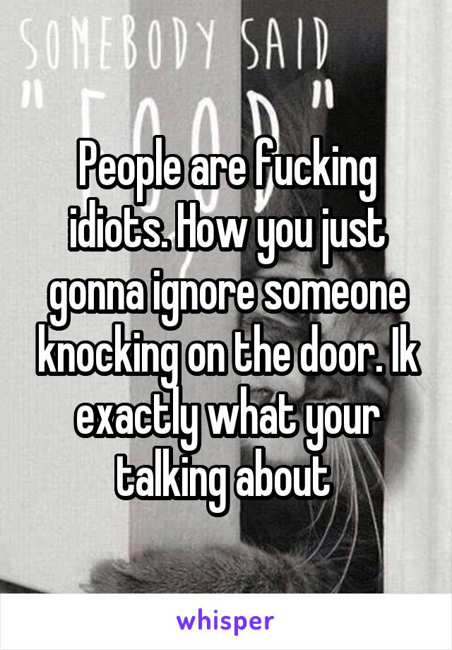 People are fucking idiots. How you just gonna ignore someone knocking on the door. Ik exactly what your talking about 