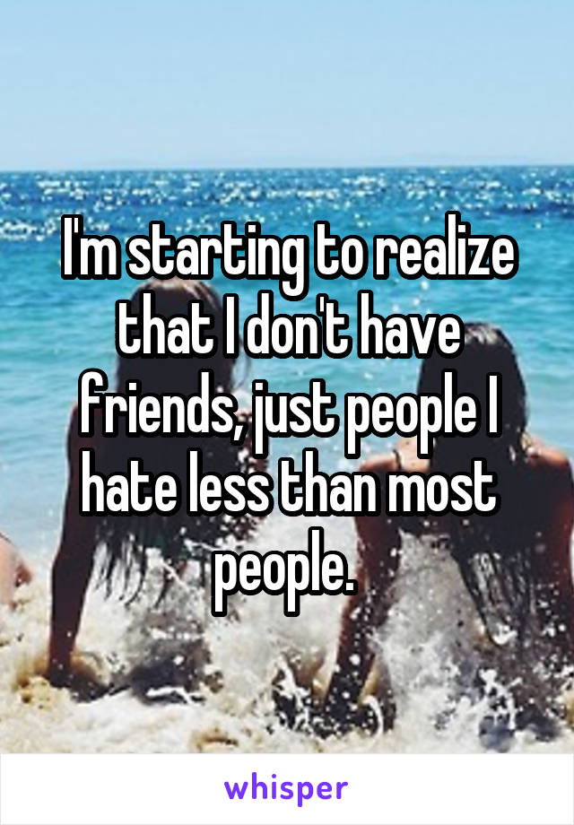 I'm starting to realize that I don't have friends, just people I hate less than most people. 