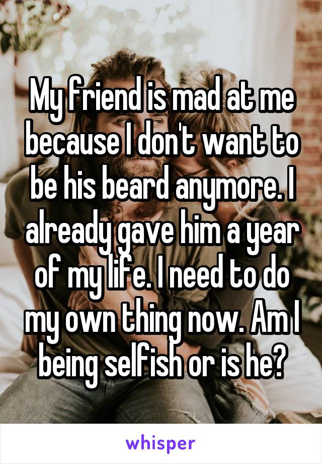 My friend is mad at me because I don't want to be his beard anymore. I already gave him a year of my life. I need to do my own thing now. Am I being selfish or is he?