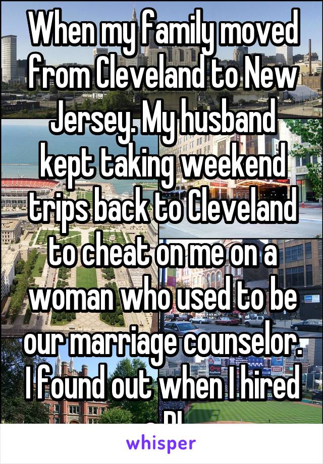 When my family moved from Cleveland to New Jersey. My husband kept taking weekend trips back to Cleveland to cheat on me on a woman who used to be our marriage counselor. I found out when I hired a PI
