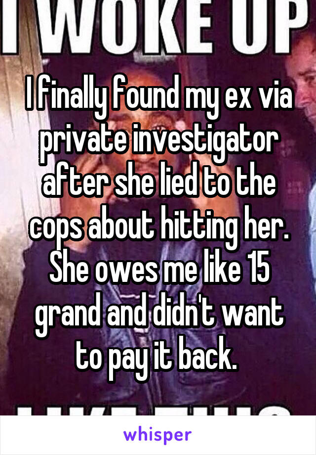 I finally found my ex via private investigator after she lied to the cops about hitting her. She owes me like 15 grand and didn't want to pay it back. 