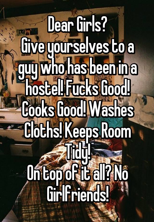 Dear Girls?
Give yourselves to a guy who has been in a hostel! Fucks Good! Cooks Good! Washes Cloths! Keeps Room Tidy!
On top of it all? No Girlfriends!