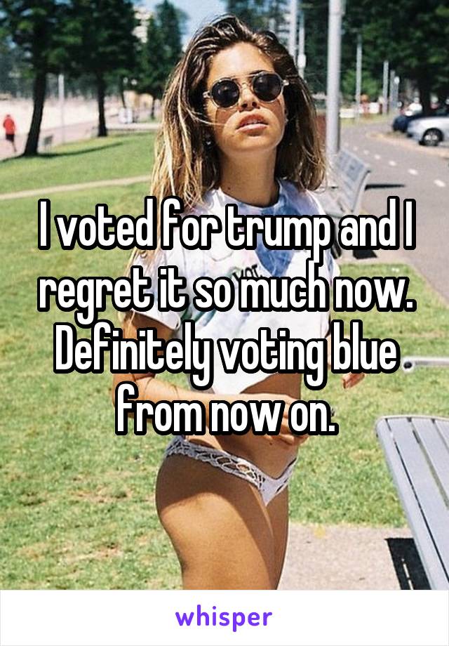 I voted for trump and I regret it so much now. Definitely voting blue from now on.