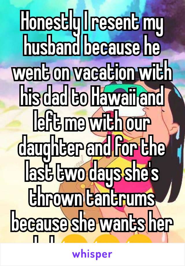 Honestly I resent my husband because he went on vacation with his dad to Hawaii and left me with our daughter and for the last two days she's thrown tantrums because she wants her dad 😫😫😫