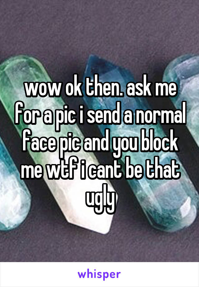 wow ok then. ask me for a pic i send a normal face pic and you block me wtf i cant be that ugly