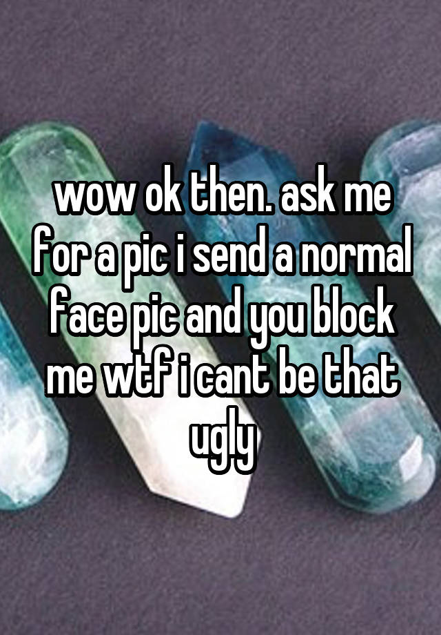 wow ok then. ask me for a pic i send a normal face pic and you block me wtf i cant be that ugly