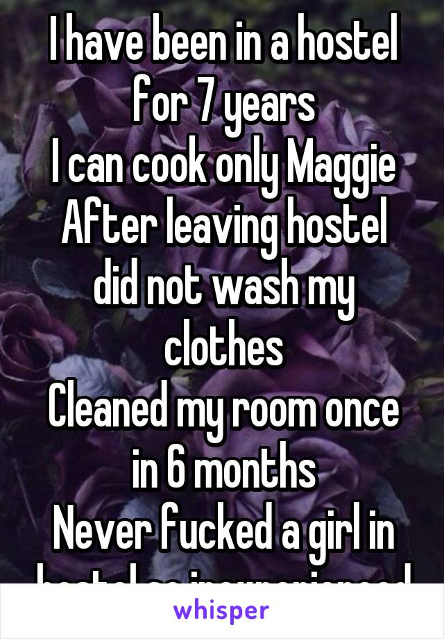 I have been in a hostel for 7 years
I can cook only Maggie
After leaving hostel did not wash my clothes
Cleaned my room once in 6 months
Never fucked a girl in hostel so inexperienced