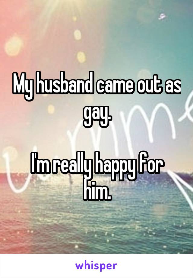 My husband came out as gay.

I'm really happy for him.