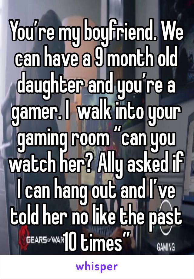 You’re my boyfriend. We can have a 9 month old daughter and you’re a gamer. I  walk into your gaming room “can you watch her? Ally asked if I can hang out and I’ve told her no like the past 10 times”