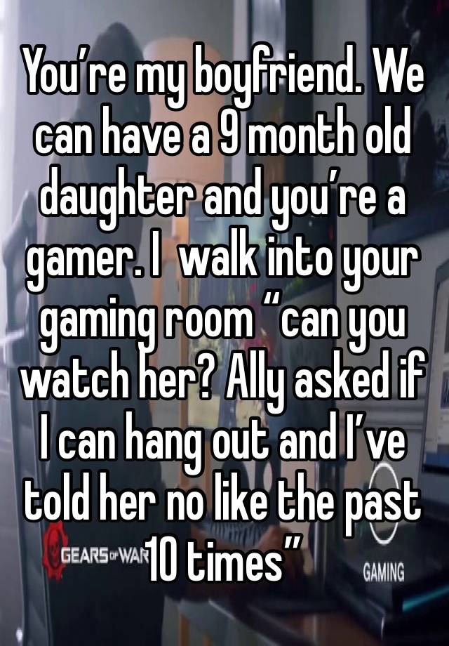 You’re my boyfriend. We can have a 9 month old daughter and you’re a gamer. I  walk into your gaming room “can you watch her? Ally asked if I can hang out and I’ve told her no like the past 10 times”