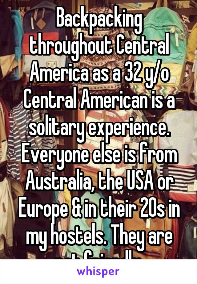 Backpacking throughout Central America as a 32 y/o Central American is a solitary experience. Everyone else is from Australia, the USA or Europe & in their 20s in my hostels. They are not friendly.